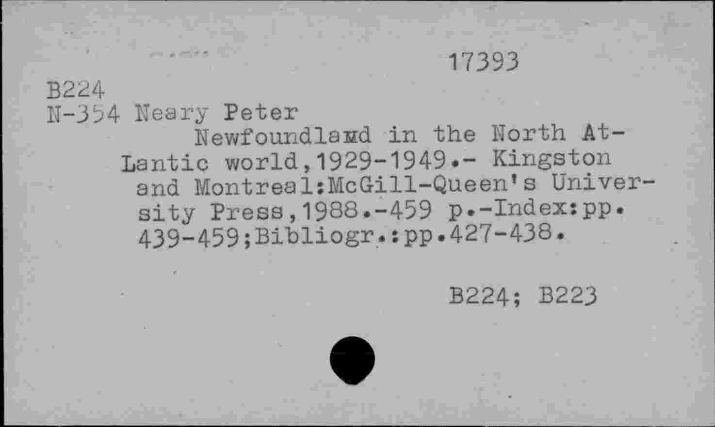 ﻿17393
B224
N-354 Neary Peter
Newfoundland in the North Atlantic world,1929-1949.- Kingston and MontrealsMcGill-Queen*s University Press,1988.-459 p.-Index:pp. 439-459;Bihliogr.:pp.427-438.
B224; B223